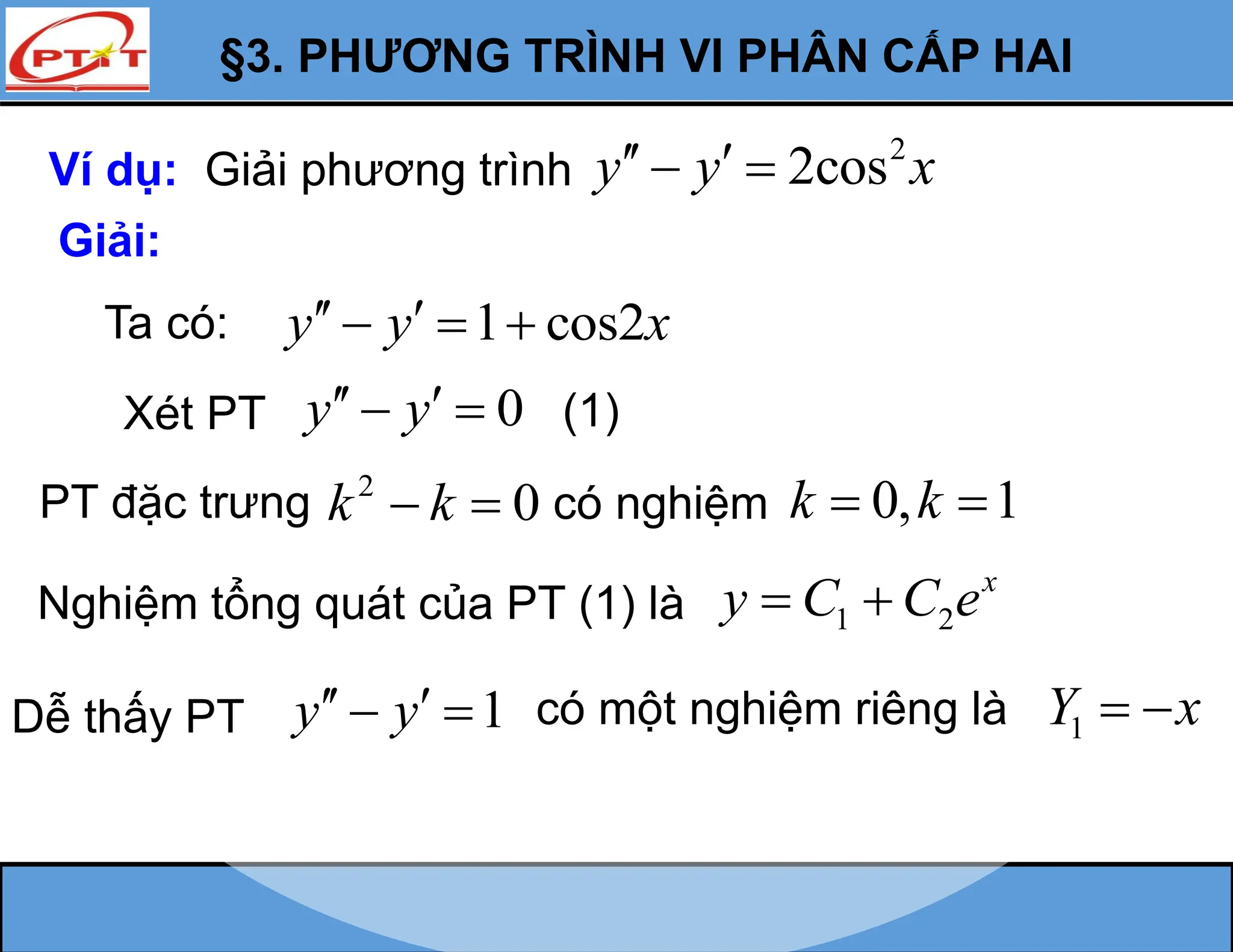 §3. PHƯƠNG TRÌNH VI PHÂN CẤP HAI
Ví dụ: Giải phương trình
2
2cos
y y x
 
 
Giải:
Ta có: 1 cos2
y y x
 
  
Xét PT 0
y y
 
  (1)
PT đặc trưng 2
0
k k
  có nghiệm 0, 1
k k
 
Nghiệm tổng quát của PT (1) là 1 2
x
y C C e
 
Dễ thấy PT 1
y y
 
  có một nghiệm riêng là 1
Y x
 
 