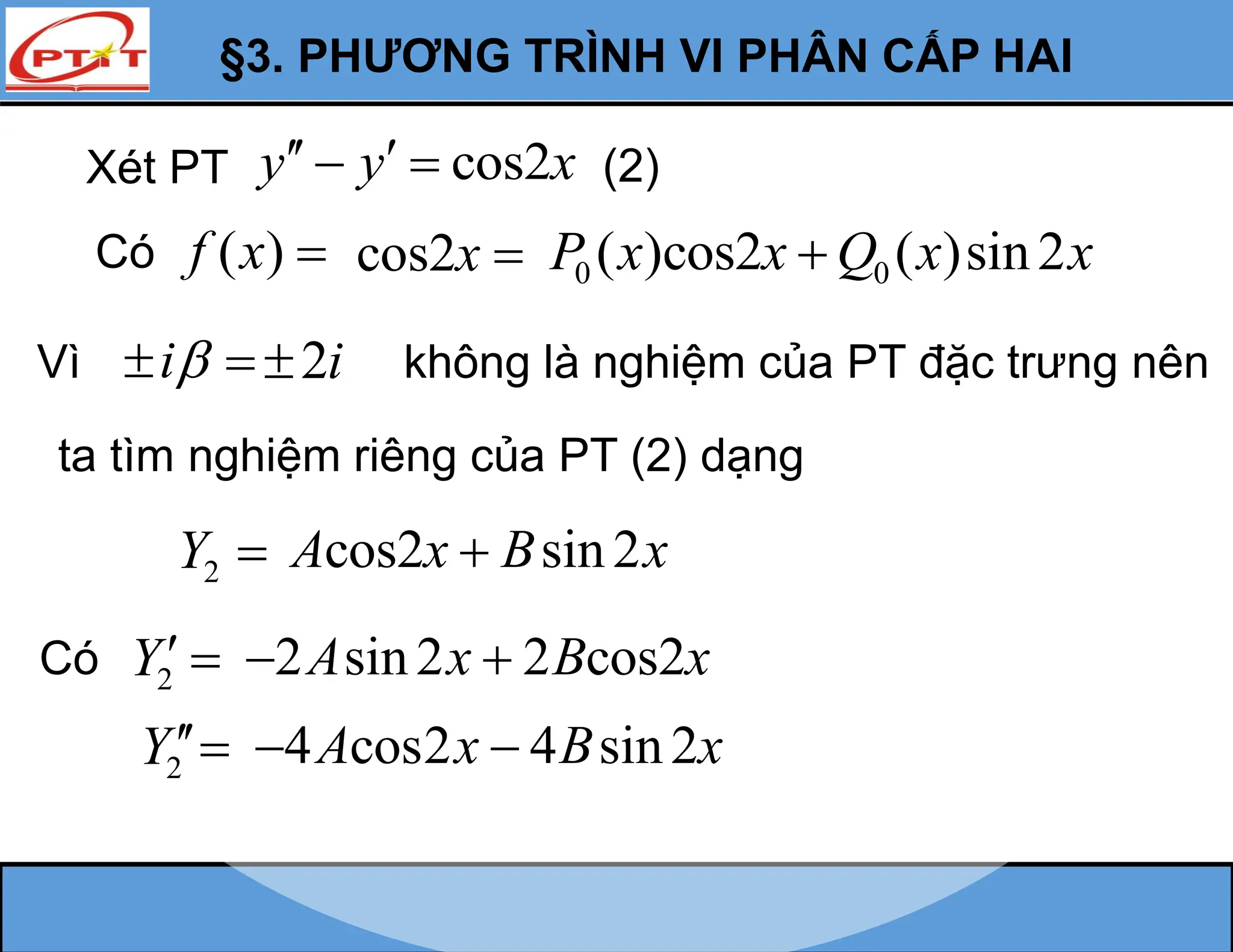 §3. PHƯƠNG TRÌNH VI PHÂN CẤP HAI
Vì i
  không là nghiệm của PT đặc trưng nên
ta tìm nghiệm riêng của PT (2) dạng
2
Y 
2
Y 
2
Y
Có
2i

Xét PT cos2
y y x
 
  (2)
Có ( )
f x  cos2x  0 0
( )cos2 ( )sin2
P x x Q x x

cos2 sin2
A x B x

2 sin2 2 cos2
A x B x
 
4 cos2 4 sin2
A x B x
 
 