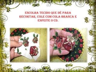 Escolha tecido que dê para recortar, cole com cola branca e enfeite o CD.