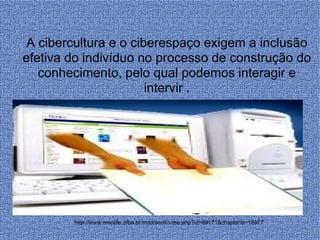 http://www.moodle.ufba.br/mod/book/view.php?id=69171&chapterid=18977 A cibercultura e o ciberespaço exigem a inclusão efetiva do indivíduo no processo de construção do conhecimento, pelo qual podemos interagir e intervir . 