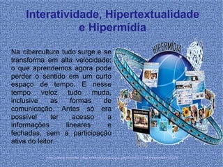 Interatividade, Hipertextualidade e Hipermídia Na cibercultura tudo surge e se transforma em alta velocidade; o que aprendemos agora pode perder o sentido em um curto espaço de tempo. E nesse tempo veloz tudo muda, inclusive as formas de comunicação. Antes só era possível ter acesso a informações lineares e fechadas, sem a participação ativa do leitor. http://www.moodle.ufba.br/mod/book/view.php?id=69171&chapterid=18978 