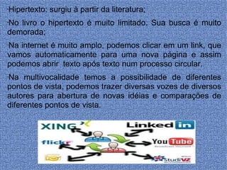 Hipertexto: surgiu à partir da literatura; No livro o hipertexto é muito limitado. Sua busca é muito demorada; Na internet é muito amplo, podemos clicar em um link, que vamos automaticamente para uma nova página e assim podemos abrir  texto após texto num processo circular. Na multivocalidade temos a possibilidade de diferentes pontos de vista, podemos trazer diversas vozes de diversos autores para abertura de novas idéias e comparações de diferentes pontos de vista. 