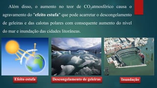 Além disso, o aumento no teor de CO2atmosférico causa o
agravamento do "efeito estufa" que pode acarretar o descongelamento
de geleiras e das calotas polares com consequente aumento do nível
do mar e inundação das cidades litorâneas.
Efeito estufa Descongelamento de geleiras Inundação
 
