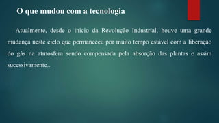 O que mudou com a tecnologia
Atualmente, desde o início da Revolução Industrial, houve uma grande
mudança neste ciclo que permaneceu por muito tempo estável com a liberação
do gás na atmosfera sendo compensada pela absorção das plantas e assim
sucessivamente..
 