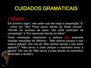 CUIDADOS GRAMATICAIS
1 DEVIDO
Em primeiro lugar, vale saber que ele exige a preposição "a"
- como em "São Paulo parou devido às fortes chuvas",
"Devido ao excesso de peso, não pôde participar da
competição" e "Foi reprovado devido às faltas".
Outra orientação importante: a palavra não antecede
orações reduzidas de infinitivo - "Não saímos porque o mar
estava agitado" (em vez de "Não saímos devido o mar estar
agitado"), "Não serviu o prato porque o cozinheiro errou a
receita" (em vez de "Não serviu o prato devido ao cozinheiro
ter errado a receita").
 