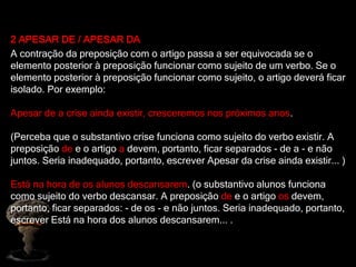 2 APESAR DE / APESAR DA
A contração da preposição com o artigo passa a ser equivocada se o
elemento posterior à preposição funcionar como sujeito de um verbo. Se o
elemento posterior à preposição funcionar como sujeito, o artigo deverá ficar
isolado. Por exemplo:
Apesar de a crise ainda existir, cresceremos nos próximos anos.
(Perceba que o substantivo crise funciona como sujeito do verbo existir. A
preposição de e o artigo a devem, portanto, ficar separados - de a - e não
juntos. Seria inadequado, portanto, escrever Apesar da crise ainda existir... )
Está na hora de os alunos descansarem. (o substantivo alunos funciona
como sujeito do verbo descansar. A preposição de e o artigo os devem,
portanto, ficar separados: - de os - e não juntos. Seria inadequado, portanto,
escrever Está na hora dos alunos descansarem... .
 