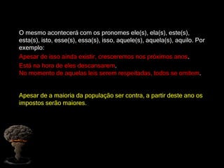 O mesmo acontecerá com os pronomes ele(s), ela(s), este(s),
esta(s), isto, esse(s), essa(s), isso, aquele(s), aquela(s), aquilo. Por
exemplo:
Apesar de isso ainda existir, cresceremos nos próximos anos.
Está na hora de eles descansarem.
No momento de aquelas leis serem respeitadas, todos se omitem.
Apesar de a maioria da população ser contra, a partir deste ano os
impostos serão maiores.
 