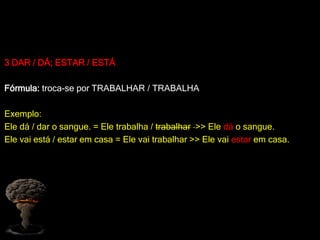 3 DAR / DÁ; ESTAR / ESTÁ
Fórmula: troca-se por TRABALHAR / TRABALHA
Exemplo:
Ele dá / dar o sangue. = Ele trabalha / trabalhar >> Ele dá o sangue.
Ele vai está / estar em casa = Ele vai trabalhar >> Ele vai estar em casa.
 