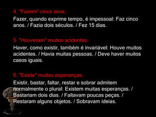 4. "Fazem" cinco anos.
Fazer, quando exprime tempo, é impessoal: Faz cinco
anos. / Fazia dois séculos. / Fez 15 dias.
5. "Houveram" muitos acidentes.
Haver, como existir, também é invariável: Houve muitos
acidentes. / Havia muitas pessoas. / Deve haver muitos
casos iguais.
6. "Existe" muitas esperanças.
Existir, bastar, faltar, restar e sobrar admitem
normalmente o plural: Existem muitas esperanças. /
Bastariam dois dias. / Faltavam poucas peças. /
Restaram alguns objetos. / Sobravam ideias.
 