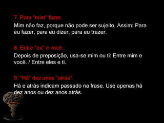 7. Para "mim" fazer.
Mim não faz, porque não pode ser sujeito. Assim: Para
eu fazer, para eu dizer, para eu trazer.
8. Entre "eu" e você.
Depois de preposição, usa-se mim ou ti: Entre mim e
você. / Entre eles e ti.
9. "Há" dez anos "atrás".
Há e atrás indicam passado na frase. Use apenas há
dez anos ou dez anos atrás.
 