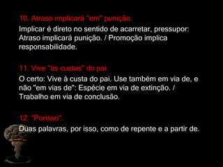 10. Atraso implicará "em" punição.
Implicar é direto no sentido de acarretar, pressupor:
Atraso implicará punição. / Promoção implica
responsabilidade.
11. Vive "às custas" do pai.
O certo: Vive à custa do pai. Use também em via de, e
não "em vias de": Espécie em via de extinção. /
Trabalho em via de conclusão.
12. "Porisso".
Duas palavras, por isso, como de repente e a partir de.
 