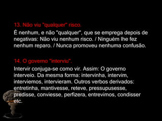 13. Não viu "qualquer" risco.
É nenhum, e não "qualquer", que se emprega depois de
negativas: Não viu nenhum risco. / Ninguém lhe fez
nenhum reparo. / Nunca promoveu nenhuma confusão.
14. O governo "interviu".
Intervir conjuga-se como vir. Assim: O governo
interveio. Da mesma forma: intervinha, intervim,
interviemos, intervieram. Outros verbos derivados:
entretinha, mantivesse, reteve, pressupusesse,
predisse, conviesse, perfizera, entrevimos, condisser
etc.
 