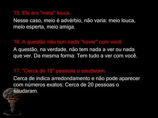15. Ela era "meia" louca.
Nesse caso, meio é advérbio, não varia: meio louca,
meio esperta, meio amiga.
16. A questão não tem nada "haver" com você.
A questão, na verdade, não tem nada a ver ou nada
que ver. Da mesma forma: Tem tudo a ver com você.
17. "Cerca de 18" pessoas o saudaram.
Cerca de indica arredondamento e não pode aparecer
com números exatos: Cerca de 20 pessoas o
saudaram.
 