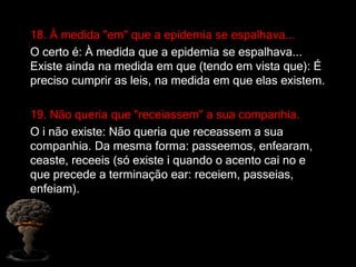 18. À medida "em" que a epidemia se espalhava...
O certo é: À medida que a epidemia se espalhava...
Existe ainda na medida em que (tendo em vista que): É
preciso cumprir as leis, na medida em que elas existem.
19. Não queria que "receiassem" a sua companhia.
O i não existe: Não queria que receassem a sua
companhia. Da mesma forma: passeemos, enfearam,
ceaste, receeis (só existe i quando o acento cai no e
que precede a terminação ear: receiem, passeias,
enfeiam).
 