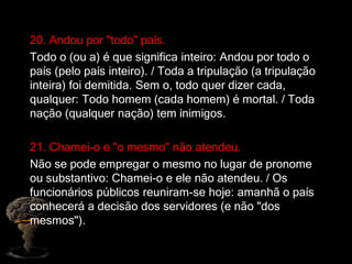 20. Andou por "todo" país.
Todo o (ou a) é que significa inteiro: Andou por todo o
país (pelo país inteiro). / Toda a tripulação (a tripulação
inteira) foi demitida. Sem o, todo quer dizer cada,
qualquer: Todo homem (cada homem) é mortal. / Toda
nação (qualquer nação) tem inimigos.
21. Chamei-o e "o mesmo" não atendeu.
Não se pode empregar o mesmo no lugar de pronome
ou substantivo: Chamei-o e ele não atendeu. / Os
funcionários públicos reuniram-se hoje: amanhã o país
conhecerá a decisão dos servidores (e não "dos
mesmos").
 