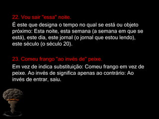 22. Vou sair "essa" noite.
É este que designa o tempo no qual se está ou objeto
próximo: Esta noite, esta semana (a semana em que se
está), este dia, este jornal (o jornal que estou lendo),
este século (o século 20).
23. Comeu frango "ao invés de" peixe.
Em vez de indica substituição: Comeu frango em vez de
peixe. Ao invés de significa apenas ao contrário: Ao
invés de entrar, saiu.
 