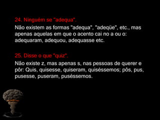 24. Ninguém se "adequa".
Não existem as formas "adequa", "adeqüe", etc., mas
apenas aquelas em que o acento cai no a ou o:
adequaram, adequou, adequasse etc.
25. Disse o que "quiz".
Não existe z, mas apenas s, nas pessoas de querer e
pôr: Quis, quisesse, quiseram, quiséssemos; pôs, pus,
pusesse, puseram, puséssemos.
 