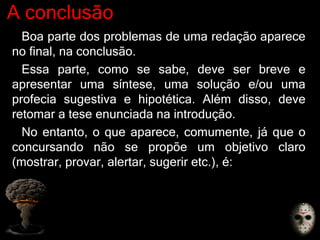 A conclusão
Boa parte dos problemas de uma redação aparece
no final, na conclusão.
Essa parte, como se sabe, deve ser breve e
apresentar uma síntese, uma solução e/ou uma
profecia sugestiva e hipotética. Além disso, deve
retomar a tese enunciada na introdução.
No entanto, o que aparece, comumente, já que o
concursando não se propõe um objetivo claro
(mostrar, provar, alertar, sugerir etc.), é:
 
