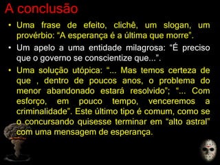 A conclusão
• Uma frase de efeito, clichê, um slogan, um
provérbio: “A esperança é a última que morre”.
• Um apelo a uma entidade milagrosa: “É preciso
que o governo se conscientize que...”.
• Uma solução utópica: “... Mas temos certeza de
que , dentro de poucos anos, o problema do
menor abandonado estará resolvido”; “... Com
esforço, em pouco tempo, venceremos a
criminalidade”. Este último tipo é comum, como se
o concursando quisesse terminar em “alto astral”
com uma mensagem de esperança.
 