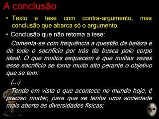 A conclusão
• Texto e tese com contra-argumento, mas
conclusão que abarca só o argumento.
• Conclusão que não retoma a tese:
Comenta-se com frequência a questão da beleza e
de todo o sacrifício por trás da busca pelo corpo
ideal. O que muitos esquecem é que muitas vezes
esse sacrifício se torna muito alto perante o objetivo
que se tem.
(...)
Tendo em vista o que acontece no mundo hoje, é
preciso mudar, para que se tenha uma sociedade
mais aberta às diversidades físicas;
 