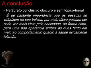 A conclusão
• Parágrafo conclusivo obscuro e sem tópico-frasal
É de bastante importância que as pessoas se
valorizem na sua beleza, por meio disso possam ser
cada vez mais vista pela sociedade, de forma clara,
para uma boa aparência ambas as duas tanto em
meio ao comportamento quanto à saúde fisicamente
falando.
 