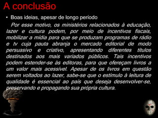A conclusão
• Boas ideias, apesar de longo período
Por esse motivo, os ministérios relacionados à educação,
lazer e cultura podem, por meio de incentivos fiscais,
mobilizar a mídia para que se produzam programas de rádio
e tv cuja pauta abranja o mercado editorial de modo
persuasivo e criativo, apresentando diferentes títulos
destinados aos mais variados públicos. Tais incentivos
podem estender-se às editoras, para que ofereçam livros a
um valor mais acessível. Apesar de os livros em questão
serem voltados ao lazer, sabe-se que o estímulo à leitura de
qualidade é essencial ao país que deseja desenvolver-se,
preservando e propagando sua própria cultura.
 
