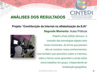 10
Projeto “Contribuição da Internet na alfabetização da EJA”
Segundo Momento: Aulas Práticas
Palloff e Pratt (2002) afirmam: A
inserção das tecnologias digitais abre
novos horizontes, de forma que possam
não só construir novos conhecimentos,
mas também que aprendam sobre si mesmos,
sobre a forma como aprendem e ainda sobre
como trabalhar em grupo, independente da
localização geográfica.
jliedja@hotmail.com
ANÁLISES DOS RESULTADOS
 