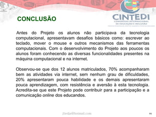 11
Antes do Projeto os alunos não participava da tecnologia
computacional, apresentavam desafios básicos como: escrever ao
teclado, mover o mouse e outros mecanismos das ferramentas
computacionais. Com o desenvolvimento do Projeto aos poucos os
alunos foram conhecendo as diversas funcionalidades presentes na
máquina computacional e na internet.
Observou-se que dos 12 alunos matriculados, 70% acompanharam
bem as atividades via internet, sem nenhum grau de dificuldades,
20% apresentaram pouca habilidade e os demais apresentaram
pouca aprendizagem, com resistência e aversão à esta tecnologia.
Acredita-se que este Projeto pode contribuir para a participação e a
comunicação online dos educandos.
jliedja@hotmail.com
CONCLUSÃO
 