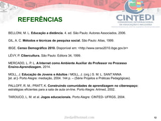 12
BELLONI, M. L. Educação a distância. 4. ed. São Paulo: Autores Associados, 2006.
GIL, A. C. Métodos e técnicas de pesquisa social. São Paulo: Atlas, 1999.
IBGE. Censo Demográfico 2010. Disponível em: <http://www.censo2010.ibge.gov.br>
LÈVY, P. Cibercultura. São Paulo: Editora 34, 1999.
MERCADO, L. P. L. A Internet como Ambiente Auxiliar do Professor no Processo
Ensino-Aprendizagem. 2014.
MOLL, J. Educação de Jovens e Adultos / MOLL, J. (org.) S. M. L. SANT’ANNA
[et. al.]- Porto Alegre: mediação, 2004. 144 p. – (Série Projetos e Práticas Pedagógicas).
PALLOFF, R. M.; PRATT, K. Construindo comunidades de aprendizagem no ciberespaço:
estratégias eficientes para a sala de aula on-line. Porto Alegre: Artmed, 2002.
TAROUCO, L. M. et al. Jogos educacionais. Porto Alegre: CINTED- UFRGS, 2004.
jliedja@hotmail.com
REFERÊNCIAS
 