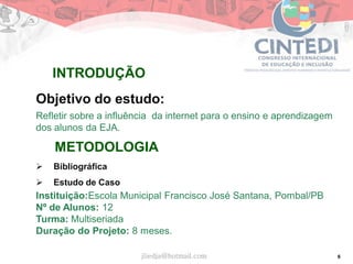 6
Objetivo do estudo:
Refletir sobre a influência da internet para o ensino e aprendizagem
dos alunos da EJA.
METODOLOGIA
 Bibliográfica
 Estudo de Caso
Instituição:Escola Municipal Francisco José Santana, Pombal/PB
Nº de Alunos: 12
Turma: Multiseriada
Duração do Projeto: 8 meses.
jliedja@hotmail.com
INTRODUÇÃO
 