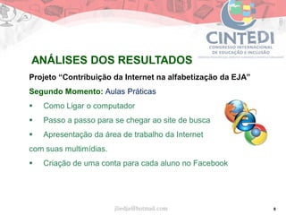 8
Projeto “Contribuição da Internet na alfabetização da EJA”
Segundo Momento: Aulas Práticas
 Como Ligar o computador
 Passo a passo para se chegar ao site de busca
 Apresentação da área de trabalho da Internet
com suas multimídias.
 Criação de uma conta para cada aluno no Facebook
jliedja@hotmail.com
ANÁLISES DOS RESULTADOS
 