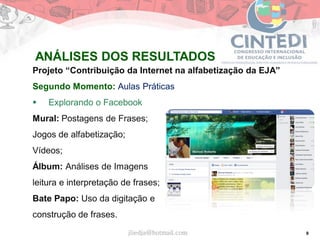 9
Projeto “Contribuição da Internet na alfabetização da EJA”
Segundo Momento: Aulas Práticas
 Explorando o Facebook
Mural: Postagens de Frases;
Jogos de alfabetização;
Vídeos;
Álbum: Análises de Imagens
leitura e interpretação de frases;
Bate Papo: Uso da digitação e
construção de frases.
jliedja@hotmail.com
ANÁLISES DOS RESULTADOS
 