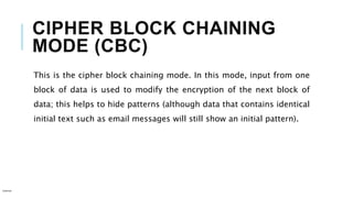 CIPHER BLOCK CHAINING
MODE (CBC)
This is the cipher block chaining mode. In this mode, input from one
block of data is used to modify the encryption of the next block of
data; this helps to hide patterns (although data that contains identical
initial text such as email messages will still show an initial pattern).
Internal
 