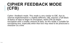 CIPHER FEEDBACK MODE
(CFB)
Cipher−feedback mode. This mode is very similar to CBC, but its
internal implementation is slightly different. CBC requires a full block
(8 bytes) of data to begin its encryption, while CFB can begin
encryption with a smaller amount of data. So this mode is suitable for
encrypting text, especially when that text may need to be processed a
character at a time
Internal
 
