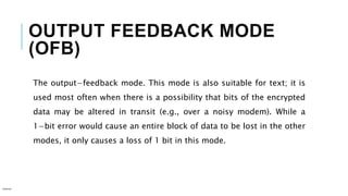 OUTPUT FEEDBACK MODE
(OFB)
The output−feedback mode. This mode is also suitable for text; it is
used most often when there is a possibility that bits of the encrypted
data may be altered in transit (e.g., over a noisy modem). While a
1−bit error would cause an entire block of data to be lost in the other
modes, it only causes a loss of 1 bit in this mode.
Internal
 