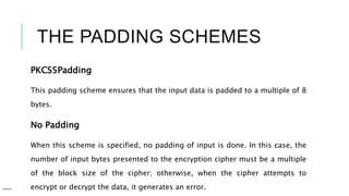 THE PADDING SCHEMES
PKCS5Padding
This padding scheme ensures that the input data is padded to a multiple of 8
bytes.
No Padding
When this scheme is specified, no padding of input is done. In this case, the
number of input bytes presented to the encryption cipher must be a multiple
of the block size of the cipher; otherwise, when the cipher attempts to
encrypt or decrypt the data, it generates an error.Internal
 