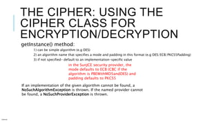 THE CIPHER: USING THE
CIPHER CLASS FOR
ENCRYPTION/DECRYPTION
getInstance() method:
1) can be simple algorithm (e.g DES)
2) an algorithm name that specifies a mode and padding in this format (e.g DES/ECB/PKCS5Padding)
3) if not specified- default to an implementation-specific value
Internal
in the SunJCE security provider, the
mode defaults to ECB (CBC if the
algorithm is PBEWithMD5andDES) and
padding defaults to PKCS5
If an implementation of the given algorithm cannot be found, a
NoSuchAlgorithmException is thrown. If the named provider cannot
be found, a NoSuchProviderException is thrown.
 