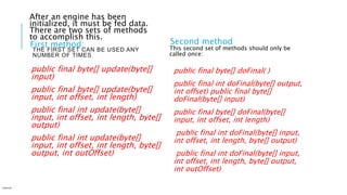 THE FIRST SET CAN BE USED ANY
NUMBER OF TIMES
First method:
public final byte[] update(byte[]
input)
public final byte[] update(byte[]
input, int offset, int length)
public final int update(byte[]
input, int offset, int length, byte[]
output)
public final int update(byte[]
input, int offset, int length, byte[]
output, int outOffset)
Second method
public final byte[] doFinal( )
public final int doFinal(byte[] output,
int offset) public final byte[]
doFinal(byte[] input)
public final byte[] doFinal(byte[]
input, int offset, int length)
public final int doFinal(byte[] input,
int offset, int length, byte[] output)
public final int doFinal(byte[] input,
int offset, int length, byte[] output,
int outOffset)
Internal
This second set of methods should only be
called once:
After an engine has been
initialized, it must be fed data.
There are two sets of methods
to accomplish this.
 