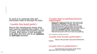 to send it to someone who will
eventually need to decrypt the data:
1) public final byte[] getIV( )
Return the initialization vector that
was used to initialize this cipher. If a
system−provided initialization vector
is used, that vector is not available
until after the first call to an update()
or doFinal() method.
2) public final int getOutputSize(int
inputLength)
 Return the output size for the next call to the
update() or doFinal() methods, assuming that
one of those methods is called with the
specified amount of data. Note that the size
returned from this call includes any possible
padding that the doFinal() method might add. A
call to the update() method may actually
generate less data than this method would
indicate because it will not create any padding.
two miscellaneous methods of this class:
3) public final Provider getProvider( )
Return the provider class that defined this
engine.
4) public final int getBlockSize( )
Get the block size of the mode of the
algorithm that this cipher implements.
Internal
 