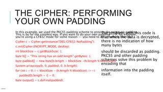 THE CIPHER: PERFORMING
YOUR OWN PADDING
In this example, we used the PKCS5 padding scheme to provide the necessary padding.
This is by far the simplest way. If you want to do your own padding -- if, for example,
you're using a CFB32 mode for some reason -- you need to do something like this:
Cipher c = Cipher.getInstance("DES/CFB32/NoPadding");
c.init(Cipher.ENCRYPT_MODE, desKey);
int blockSize = c.getBlockSize( );
byte b[] = "This string has an odd length".getBytes( );
byte padded[] = new byte[b.length + blockSize -(b.length % blockSize)];
System.arraycopy(b, 0, padded, 0, b.length);
for (int i = 0; i < blockSize - (b.length % blockSize); i++)
padded[b.length + i] = 0;
byte output[] = c.doFinal(padded);
Internal
The problem with this code is
that when the data is decrypted,
there is no indication of how
many bytes
should be discarded as padding.
PKCS5 and other padding
schemes solve this problem by
encoding that
information into the padding
itself.
 