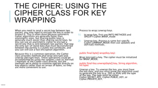 THE CIPHER: USING THE
CIPHER CLASS FOR KEY
WRAPPING
When you need to send a secret key between two
parties, you may need to encrypt the key in order to
protect it. This is often done because symmetric
cipher algorithms are generally faster than
asymmetric ones, but sharing public keys is
generally much easier than sharing secret keys. So
you can use an asymmetric cipher to encrypt a
secret key that is sent between two parties; that way
the only out-of-band data that must be transferred
between the parties is a public key certificate, and
you can still use a fast encryption algorithm.
Because this is a common operation, the Cipher
class provides methods that wrap (encrypt) and
unwrap (decrypt) keys. These operations could be
accomplished by using the update( ) and/or doFinal(
) methods of the Cipher class directly, but the
methods we're about to examine operate directly on
Key objects rather than on arrays of bytes, so they
are more convenient to use.
Process to wrap/unwrap keys
1) to wrap key, first use INIT() METHODS and
SPECIFY Cipher.WRAP_mode
2) Unwrap key. Process is same but specify
Cipher.UNWRAP_MODE then use update() and
doFinal() methods.
public final byte[] wrap(Key key)
Wrap (encrypt) a key. The cipher must be initialized
for WRAP_MODE.
public final Key unwrap(byte[] key, String algorithm,
int type)
Unwrap a key. To unwrap the key, you must have
the key data, and you must know the algorithm used
to generate the key (e.g., DES or RSA) and the type
of the key. The type must be either
Cipher.SECRET_KEY, Cipher.PUBLIC_KEY, or
Cipher.PRIVATE_KEY.
Internal
 
