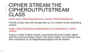 CIPHER STREAM:THE
CIPHEROUTPUTSTREAM
CLASS
public class CipherOutputStream extends FilterOutputStream
Provide a class that will encrypt data as it is written to the underlying
stream.
public CipherOutputStream(OutputStream outputStream, Cipher
cipher)
Create a cipher output stream, associating the given cipher object
with the existing output stream. The given cipher must already have
been initialized, or an IllegalStateException will be thrown.
Internal
 