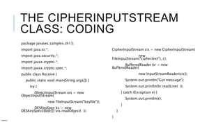 THE CIPHERINPUTSTREAM
CLASS: CODING
package javasec.samples.ch13;
import java.io.*;
import java.security.*;
import javax.crypto.*;
import javax.crypto.spec.*;
public class Receive {
public static void main(String args[]) {
try {
ObjectInputStream ois = new
ObjectInputStream(
new FileInputStream("keyfile"));
DESKeySpec ks = new
DESKeySpec((byte[]) ois.readObject( ));
CipherInputStream cis = new CipherInputStream(
new
FileInputStream("ciphertext"), c);
BufferedReader br = new
BufferedReader(
new InputStreamReader(cis));
System.out.println("Got message");
System.out.println(br.readLine( ));
} catch (Exception e) {
System.out.println(e);
}
}
}
Internal
 