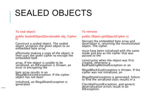SEALED OBJECTS
To seal object:
public SealedObject(Serializable obj, Cipher
c)
Construct a sealed object. The sealed
object serializes the given object to an
embedded byte array,
effectively making a copy of the object. It
then uses the given cipher to encrypt the
embedded byte
array. If the object is unable to be
serialized, an IOException is thrown; an
error in encrypting the
byte array results in an
IllegalBlockSizeException. If the cipher
object has not been
initialized, an IllegalStateException is
generated.
To retrieve:
public Object getObject(Cipher c)
Decrypt the embedded byte array and
deserialize it, returning the reconstituted
object. The cipher
must have been initialized with the same
mode and key as the cipher that was
passed to the
constructor when the object was first
created, otherwise a
BadPaddingMethodException or an
IllegalBlockSizeException is thrown. If the
cipher was not initialized, an
IllegalStateException is generated; failure
to find the serialized class results in a
ClassNotFoundException, and generic
deserialization errors result in an
IOException.
Internal
 