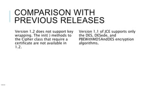 COMPARISON WITH
PREVIOUS RELEASES
Version 1.2 does not support key
wrapping. The init( ) methods to
the Cipher class that require a
certificate are not available in
1.2.
Version 1.1 of JCE supports only
the DES, DESede, and
PBEWithMD5AndDES encryption
algorithms.
Internal
 