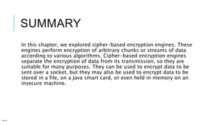 SUMMARY
In this chapter, we explored cipher-based encryption engines. These
engines perform encryption of arbitrary chunks or streams of data
according to various algorithms. Cipher-based encryption engines
separate the encryption of data from its transmission, so they are
suitable for many purposes. They can be used to encrypt data to be
sent over a socket, but they may also be used to encrypt data to be
stored in a file, on a Java smart card, or even held in memory on an
insecure machine.
Internal
 