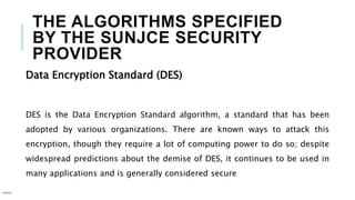 THE ALGORITHMS SPECIFIED
BY THE SUNJCE SECURITY
PROVIDER
Data Encryption Standard (DES)
DES is the Data Encryption Standard algorithm, a standard that has been
adopted by various organizations. There are known ways to attack this
encryption, though they require a lot of computing power to do so; despite
widespread predictions about the demise of DES, it continues to be used in
many applications and is generally considered secure
Internal
 