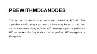 PBEWITHMD5ANDDES
This is the password−based encryption defined in PKCS#5. This
algorithm entails using a password, a byte array known as salt, and
an iteration count along with an MD5 message digest to produce a
DES secret key; this key is then used to perform DES encryption or
decryption
Internal
 