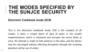 THE MODES SPECIFIED BY
THE SUNJCE SECURITY
Electronic Cookbook mode (ECB)
This is the electronic cookbook mode. ECB is the simplest of all
modes; it takes a simple block of data (8 bytes in the SunJCE
implementation, which is standard) and encrypts the entire block at
once. No attempt is made to hide patterns in the data, and the blocks
may be rearranged without affecting decryption (though the resulting
plaintext will be out of order).
Internal
 