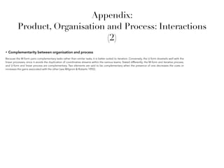 Appendix:
Product, Organisation and Process: Interactions
(2)
• Complementarity between organisation and process
Because the M-form pairs complementary tasks rather than similar tasks, it is better suited to iteration. Conversely, the U-form dovetails well with the
linear processes, since it avoids the duplication of coordinative streams within the various teams. Stated differently, the M-form and iterative process,
and U-form and linear process are complementary. Two elements are said to be complementary when the presence of one decreases the costs or
increases the gains associated with the other (see Milgrom & Roberts 1992).
 